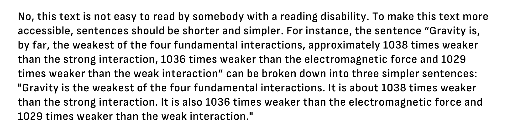 No, this text is not easy to read by somebody with a reading disability. To make this text more accessible, sentences should be shorter and simpler. For instance, the sentence “Gravity is, by far, the weakest of the four fundamental interactions, approximately 1038 times weaker than the strong interaction, 1036 times weaker than the electromagnetic force and 1029 times weaker than the weak interaction” can be broken down into three simpler sentences: "Gravity is the weakest of the four fundamental interactions. It is about 1038 times weaker than the strong interaction. It is also 1036 times weaker than the electromagnetic force and 1029 times weaker than the weak interaction.