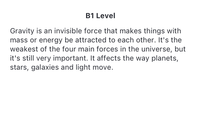 b1 level text. Gravity is an invisible force that makes things with mass or energy be attracted to each other. It's the weakest of the four main forces in the universe, but it's still very important. It affects the way planets, stars, galaxies and light move.